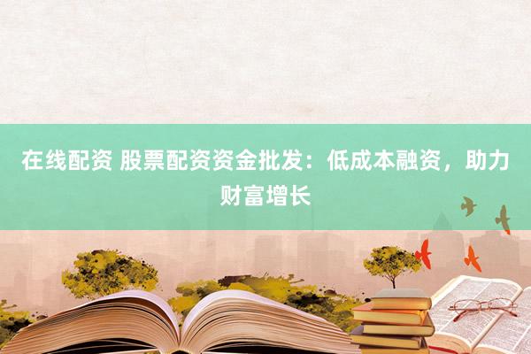 在线配资 股票配资资金批发：低成本融资，助力财富增长