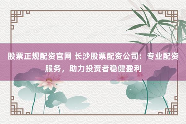 股票正规配资官网 长沙股票配资公司：专业配资服务，助力投资者稳健盈利