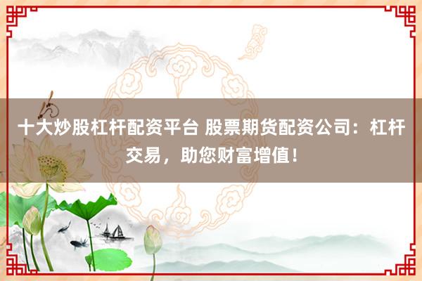 十大炒股杠杆配资平台 股票期货配资公司：杠杆交易，助您财富增值！