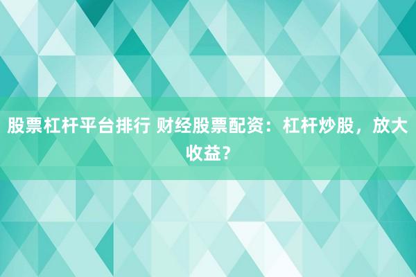股票杠杆平台排行 财经股票配资：杠杆炒股，放大收益？