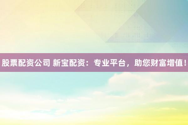 股票配资公司 新宝配资：专业平台，助您财富增值！