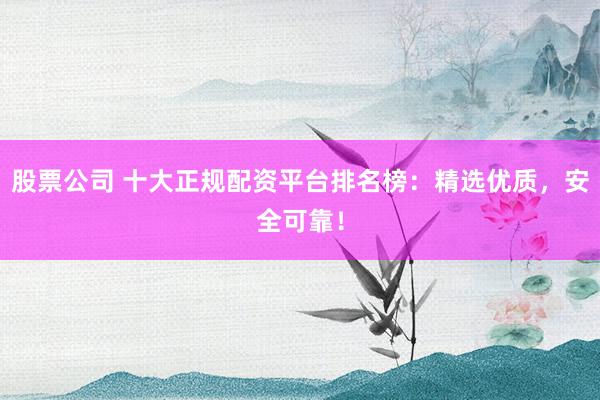 股票公司 十大正规配资平台排名榜：精选优质，安全可靠！