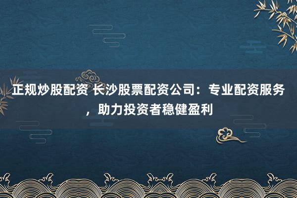 正规炒股配资 长沙股票配资公司：专业配资服务，助力投资者稳健盈利
