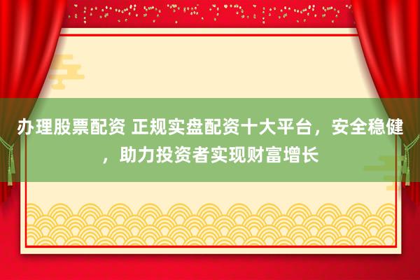 办理股票配资 正规实盘配资十大平台，安全稳健，助力投资者实现财富增长