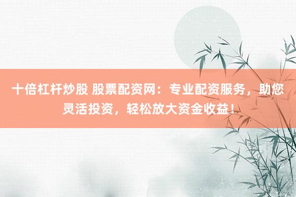 十倍杠杆炒股 股票配资网：专业配资服务，助您灵活投资，轻松放大资金收益！