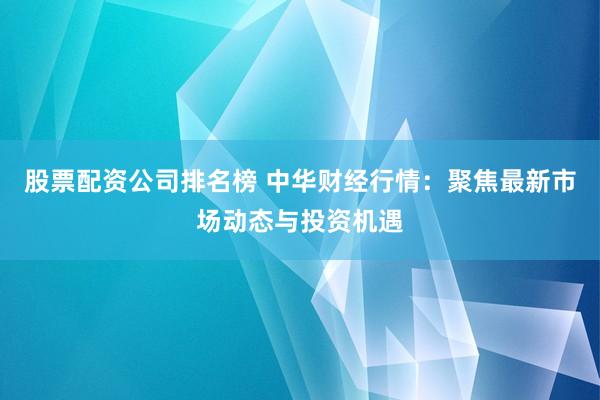 股票配资公司排名榜 中华财经行情：聚焦最新市场动态与投资机遇