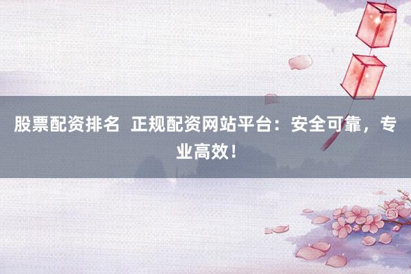 股票配资排名  正规配资网站平台：安全可靠，专业高效！