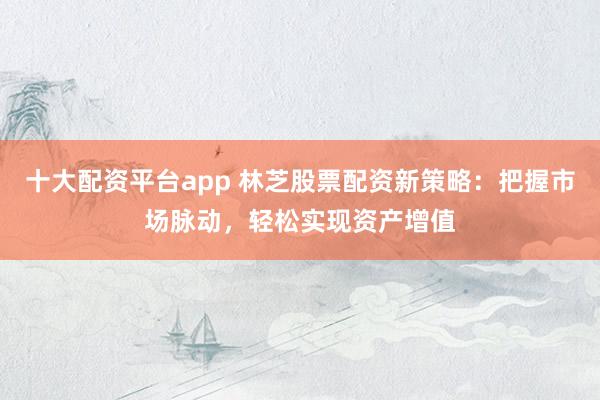 十大配资平台app 林芝股票配资新策略：把握市场脉动，轻松实现资产增值