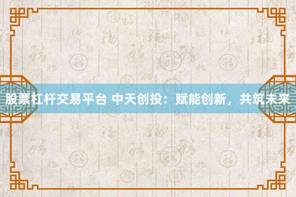 股票杠杆交易平台 中天创投：赋能创新，共筑未来