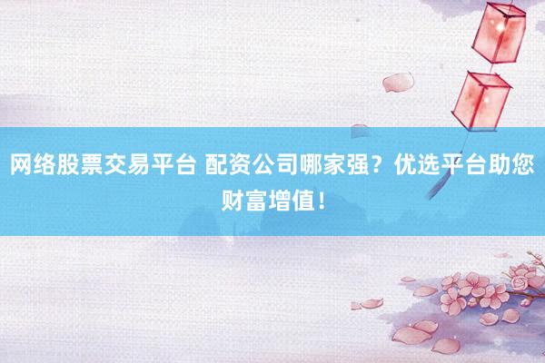 网络股票交易平台 配资公司哪家强？优选平台助您财富增值！