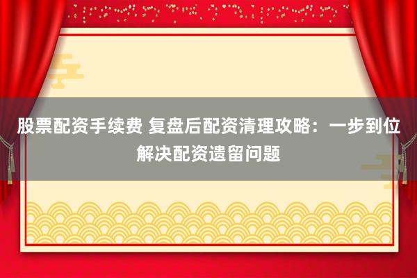 股票配资手续费 复盘后配资清理攻略：一步到位解决配资遗留问题