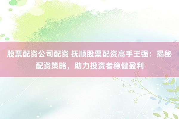 股票配资公司配资 抚顺股票配资高手王强：揭秘配资策略，助力投资者稳健盈利
