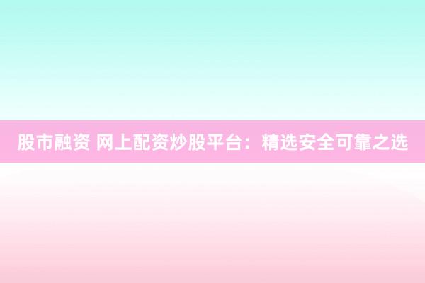 股市融资 网上配资炒股平台：精选安全可靠之选