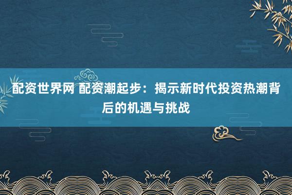 配资世界网 配资潮起步：揭示新时代投资热潮背后的机遇与挑战