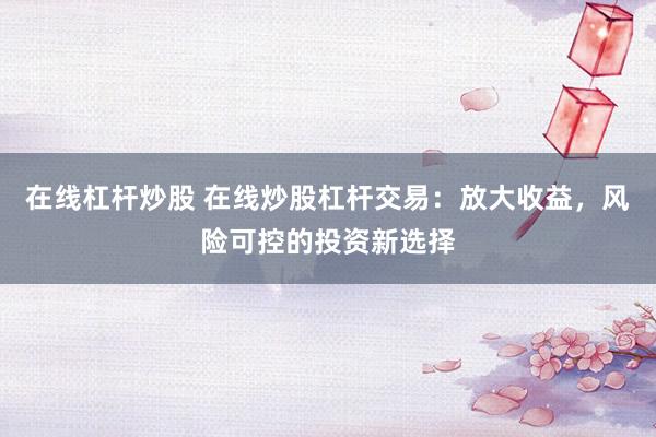 在线杠杆炒股 在线炒股杠杆交易：放大收益，风险可控的投资新选择