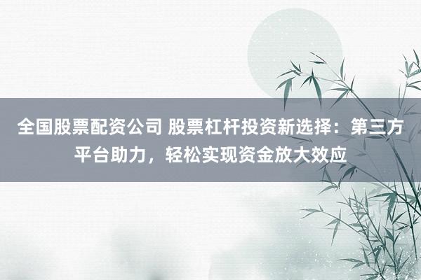 全国股票配资公司 股票杠杆投资新选择：第三方平台助力，轻松实现资金放大效应
