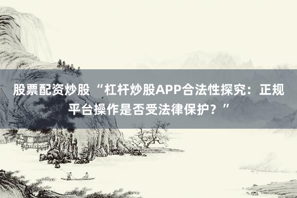 股票配资炒股 “杠杆炒股APP合法性探究：正规平台操作是否受法律保护？”