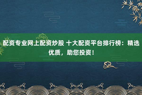 配资专业网上配资炒股 十大配资平台排行榜：精选优质，助您投资！