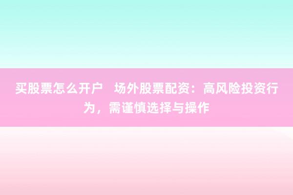 买股票怎么开户   场外股票配资：高风险投资行为，需谨慎选择与操作
