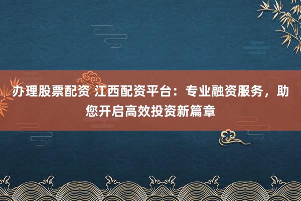 办理股票配资 江西配资平台：专业融资服务，助您开启高效投资新篇章