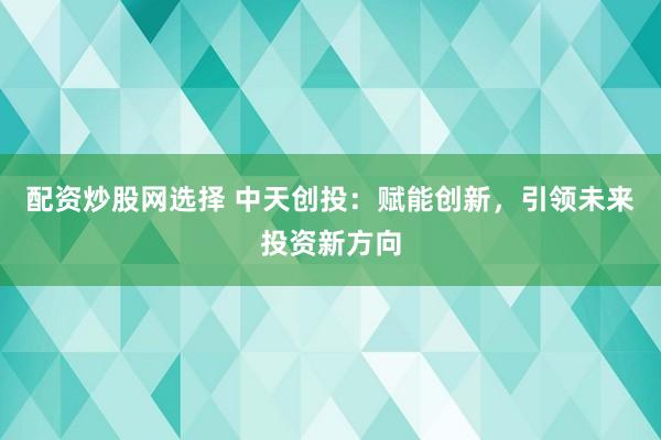 配资炒股网选择 中天创投：赋能创新，引领未来投资新方向