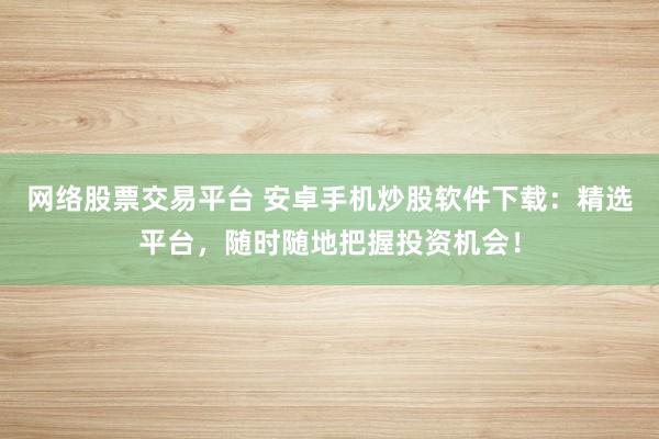 网络股票交易平台 安卓手机炒股软件下载：精选平台，随时随地把握投资机会！