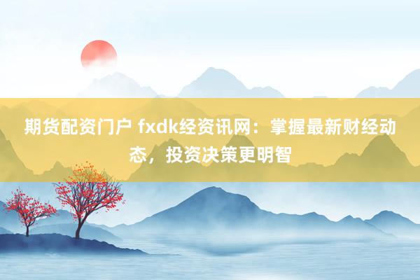 期货配资门户 fxdk经资讯网：掌握最新财经动态，投资决策更明智