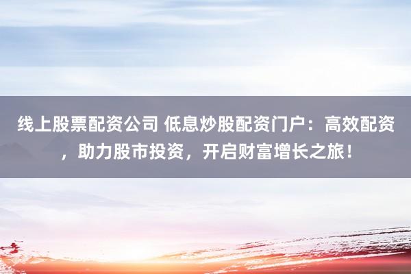 线上股票配资公司 低息炒股配资门户：高效配资，助力股市投资，开启财富增长之旅！