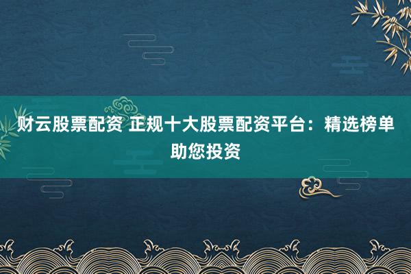 财云股票配资 正规十大股票配资平台：精选榜单助您投资