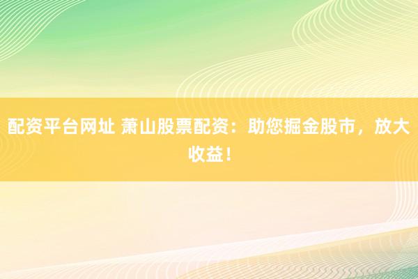 配资平台网址 萧山股票配资：助您掘金股市，放大收益！