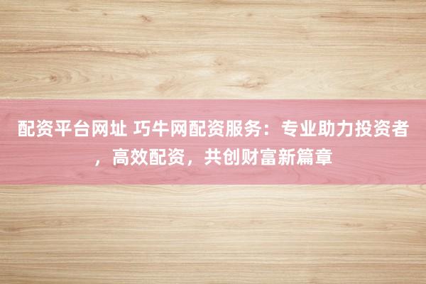 配资平台网址 巧牛网配资服务：专业助力投资者，高效配资，共创财富新篇章