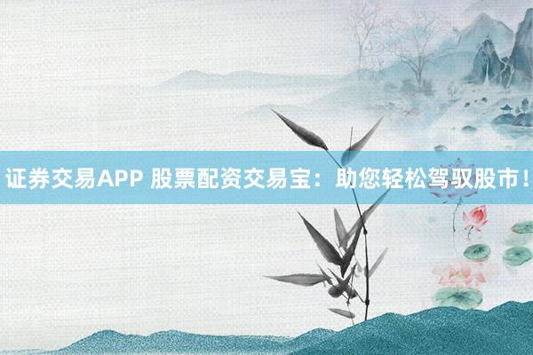 证券交易APP 股票配资交易宝：助您轻松驾驭股市！