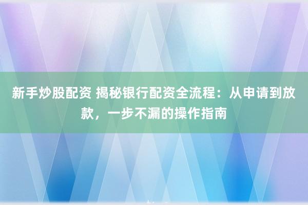 新手炒股配资 揭秘银行配资全流程：从申请到放款，一步不漏的操作指南