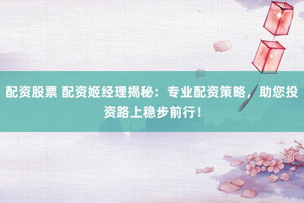 配资股票 配资姬经理揭秘：专业配资策略，助您投资路上稳步前行！