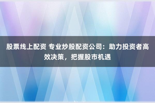 股票线上配资 专业炒股配资公司：助力投资者高效决策，把握股市机遇