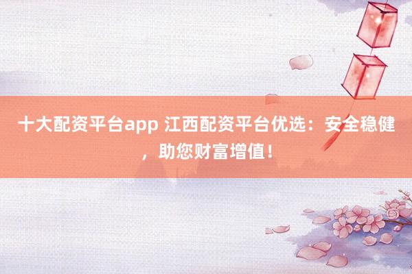 十大配资平台app 江西配资平台优选：安全稳健，助您财富增值！