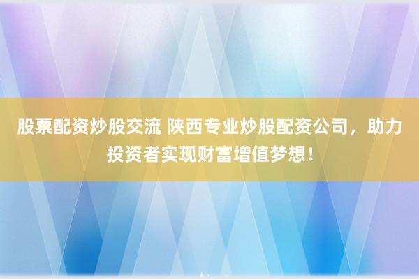 股票配资炒股交流 陕西专业炒股配资公司，助力投资者实现财富增值梦想！