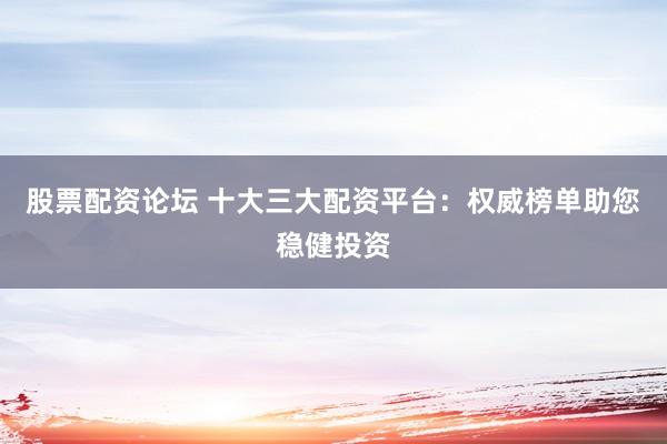 股票配资论坛 十大三大配资平台：权威榜单助您稳健投资