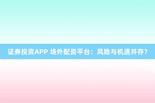证券投资APP 场外配资平台：风险与机遇并存？