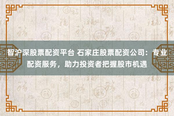 智沪深股票配资平台 石家庄股票配资公司：专业配资服务，助力投资者把握股市机遇
