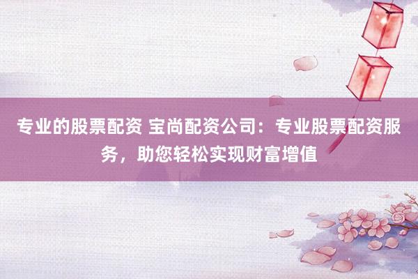 专业的股票配资 宝尚配资公司：专业股票配资服务，助您轻松实现财富增值