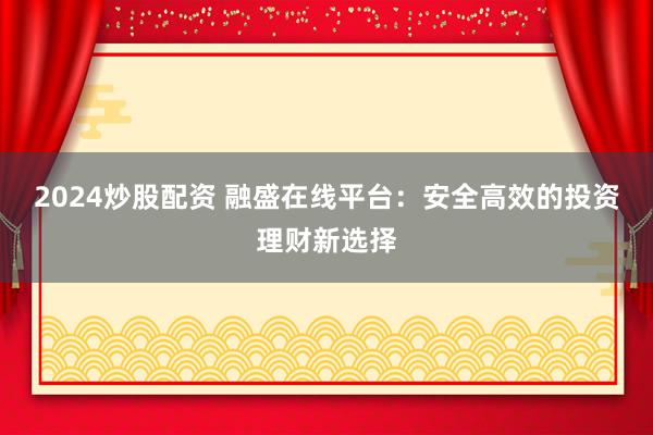 2024炒股配资 融盛在线平台：安全高效的投资理财新选择