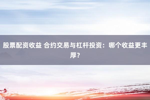 股票配资收益 合约交易与杠杆投资：哪个收益更丰厚？