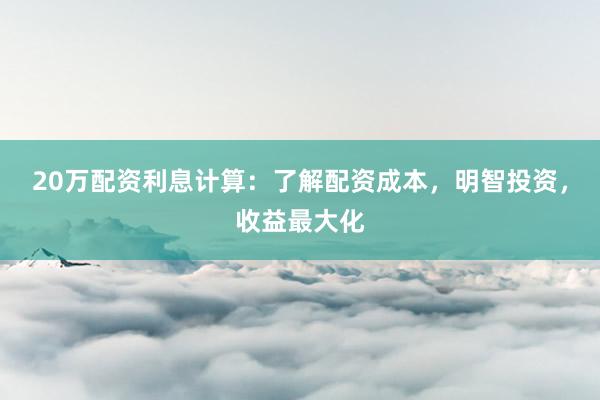 20万配资利息计算：了解配资成本，明智投资，收益最大化