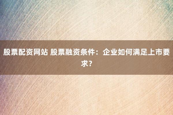 股票配资网站 股票融资条件：企业如何满足上市要求？