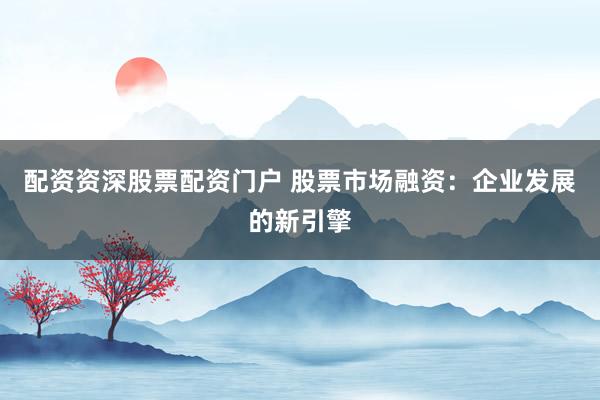 配资资深股票配资门户 股票市场融资：企业发展的新引擎