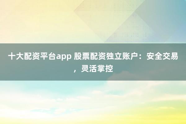 十大配资平台app 股票配资独立账户：安全交易，灵活掌控