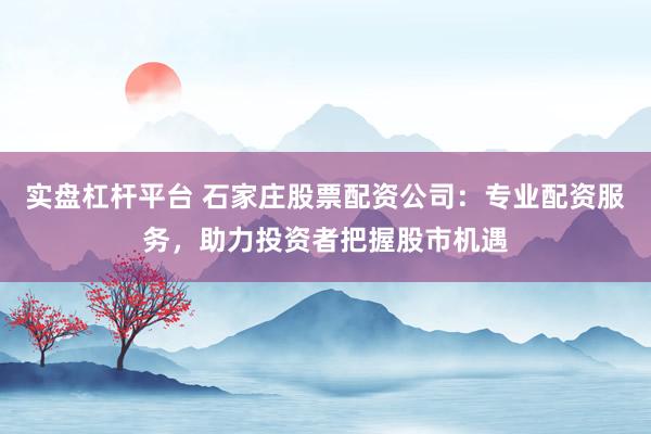 实盘杠杆平台 石家庄股票配资公司：专业配资服务，助力投资者把握股市机遇