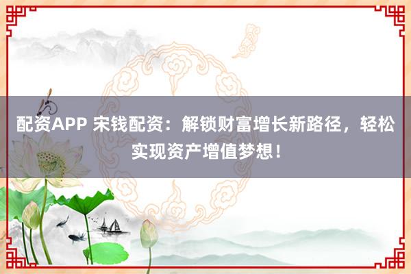 配资APP 宋钱配资：解锁财富增长新路径，轻松实现资产增值梦想！