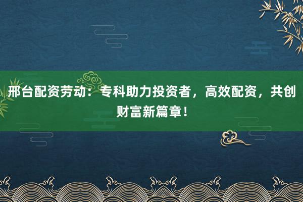 邢台配资劳动：专科助力投资者，高效配资，共创财富新篇章！
